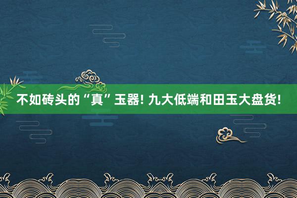 不如砖头的“真”玉器! 九大低端和田玉大盘货!