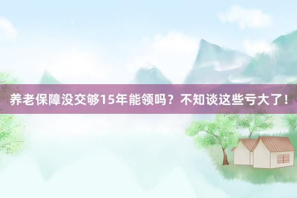 养老保障没交够15年能领吗？不知谈这些亏大了！