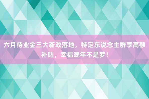 六月待业金三大新政落地，特定东说念主群享高额补贴，幸福晚年不是梦！