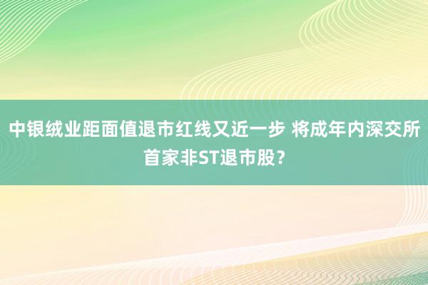 中银绒业距面值退市红线又近一步 将成年内深交所首家非ST退市股？