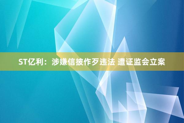 ST亿利：涉嫌信披作歹违法 遭证监会立案