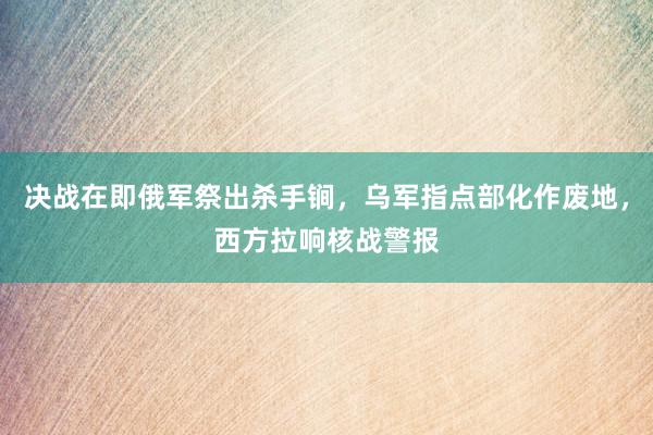 决战在即俄军祭出杀手锏，乌军指点部化作废地，西方拉响核战警报