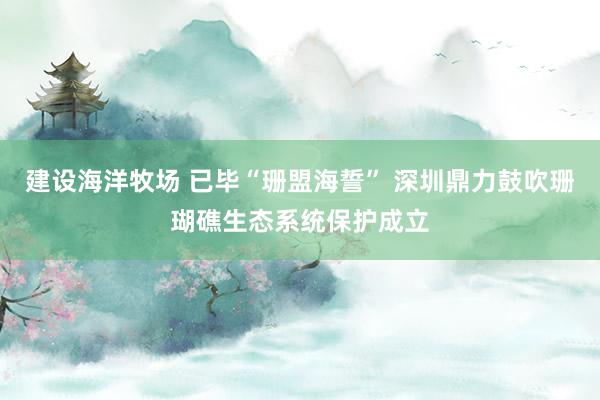 建设海洋牧场 已毕“珊盟海誓” 深圳鼎力鼓吹珊瑚礁生态系统保护成立