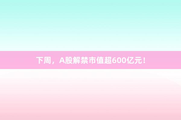 下周，A股解禁市值超600亿元！