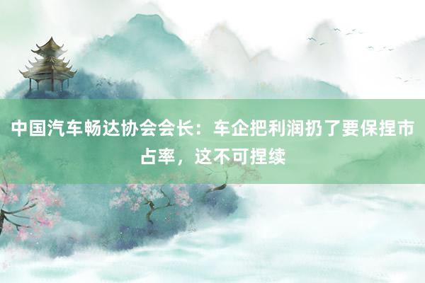 中国汽车畅达协会会长：车企把利润扔了要保捏市占率，这不可捏续