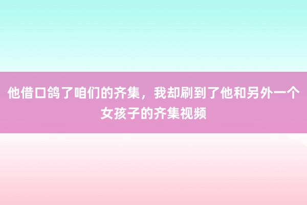 他借口鸽了咱们的齐集，我却刷到了他和另外一个女孩子的齐集视频