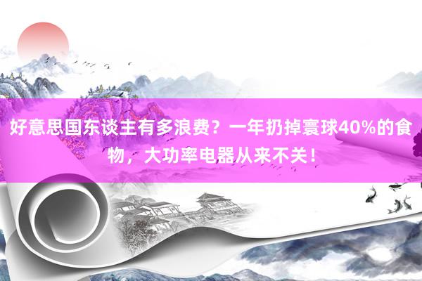 好意思国东谈主有多浪费？一年扔掉寰球40%的食物，大功率电器从来不关！