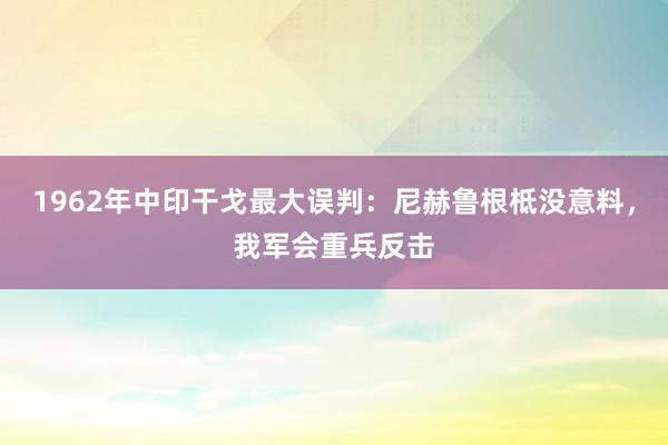 1962年中印干戈最大误判：尼赫鲁根柢没意料，我军会重兵反击