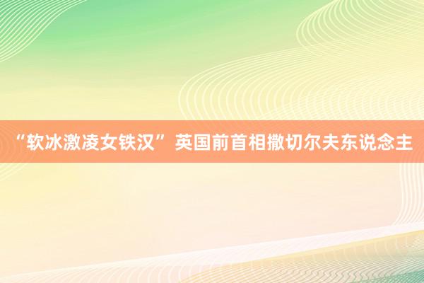 “软冰激凌女铁汉” 英国前首相撒切尔夫东说念主