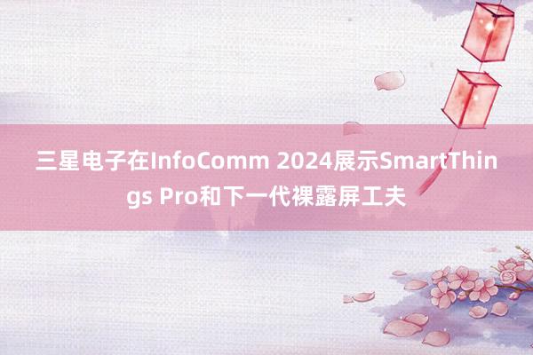 三星电子在InfoComm 2024展示SmartThings Pro和下一代裸露屏工夫