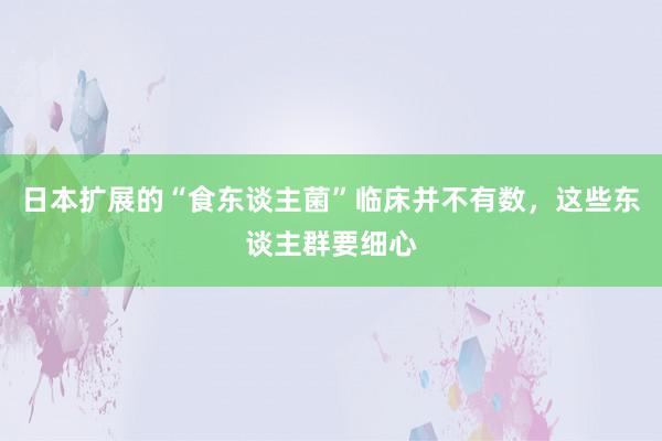 日本扩展的“食东谈主菌”临床并不有数，这些东谈主群要细心