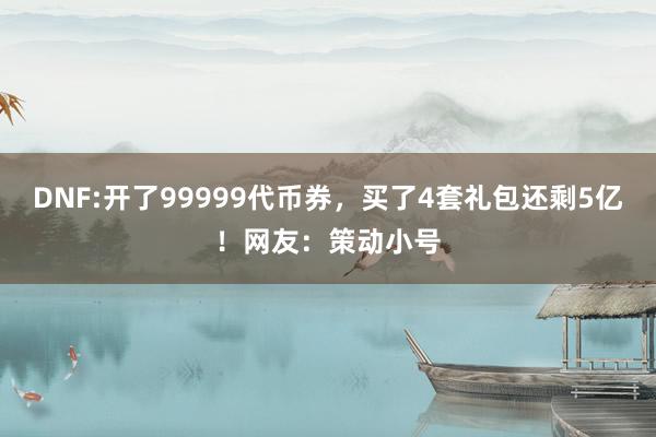 DNF:开了99999代币券，买了4套礼包还剩5亿！网友：策动小号