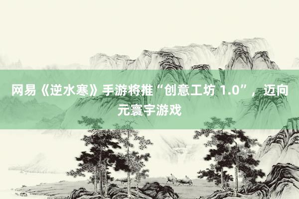 网易《逆水寒》手游将推“创意工坊 1.0”，迈向元寰宇游戏