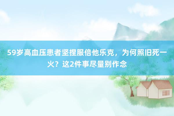 59岁高血压患者坚捏服倍他乐克，为何照旧死一火？这2件事尽量别作念