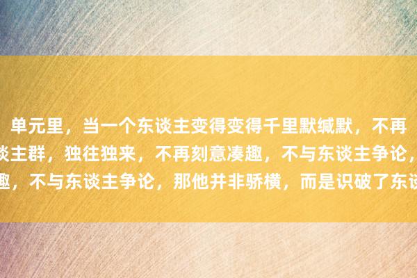 单元里，当一个东谈主变得变得千里默缄默，不再结交新交，逐渐远隔东谈主群，独往独来，不再刻意凑趣，不与东谈主争论，那他并非骄横，而是识破了东谈主生