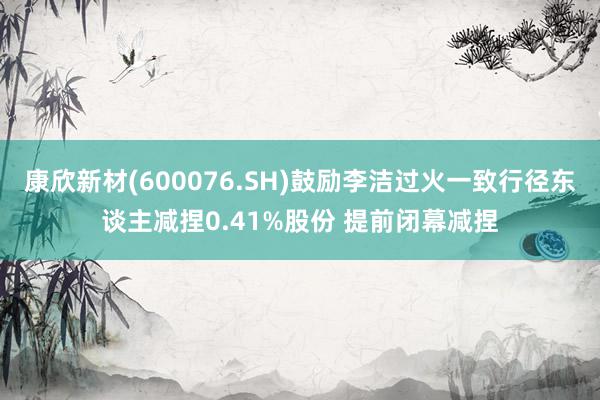 康欣新材(600076.SH)鼓励李洁过火一致行径东谈主减捏0.41%股份 提前闭幕减捏