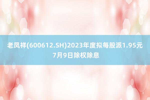 老凤祥(600612.SH)2023年度拟每股派1.95元 7月9日除权除息