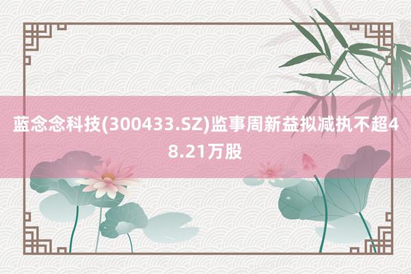 蓝念念科技(300433.SZ)监事周新益拟减执不超48.21万股