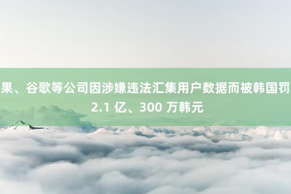 苹果、谷歌等公司因涉嫌违法汇集用户数据而被韩国罚金 2.1 亿、300 万韩元