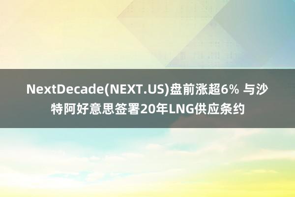 NextDecade(NEXT.US)盘前涨超6% 与沙特阿好意思签署20年LNG供应条约