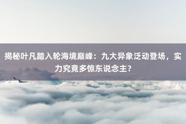 揭秘叶凡踏入轮海境巅峰：九大异象泛动登场，实力究竟多惊东说念主？