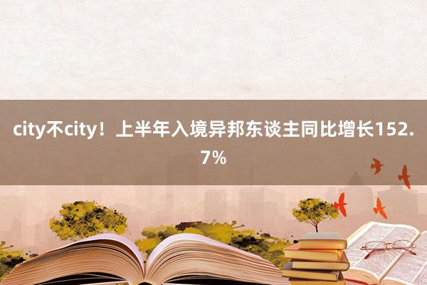 city不city！上半年入境异邦东谈主同比增长152.7%