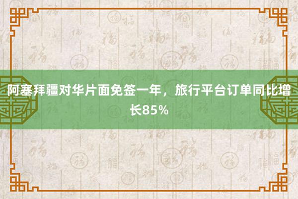 阿塞拜疆对华片面免签一年，旅行平台订单同比增长85%