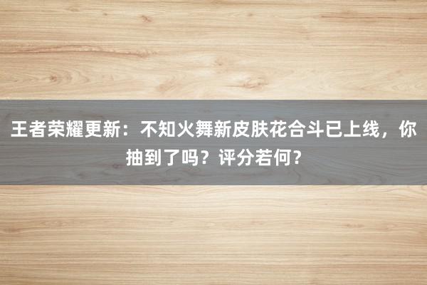 王者荣耀更新：不知火舞新皮肤花合斗已上线，你抽到了吗？评分若何？