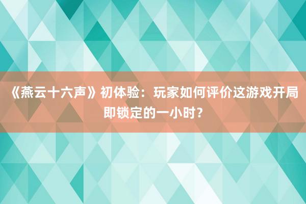 《燕云十六声》初体验：玩家如何评价这游戏开局即锁定的一小时？