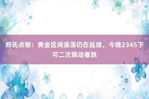 郑氏点银：黄金区间涤荡仍在延续，今晚2345下可二次颤动看跌