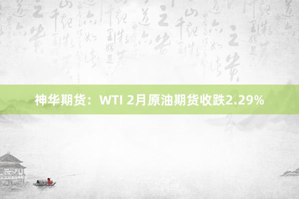 神华期货：WTI 2月原油期货收跌2.29%