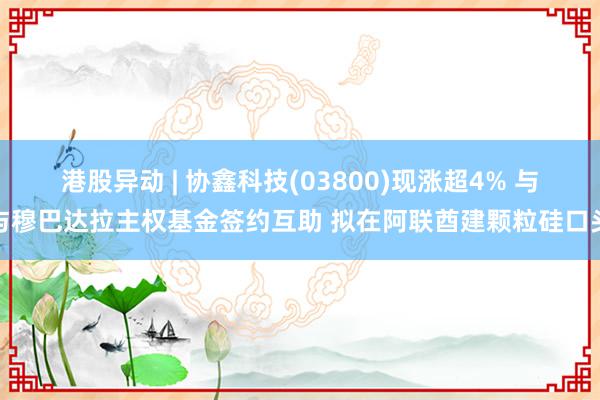 港股异动 | 协鑫科技(03800)现涨超4% 与与穆巴达拉主权基金签约互助 拟在阿联酋建颗粒硅口头