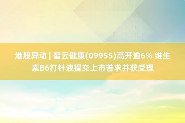 港股异动 | 智云健康(09955)高开逾6% 维生素B6打针液提交上市苦求并获受理