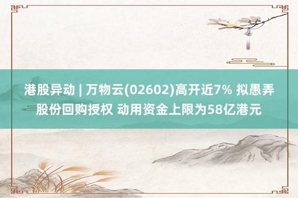 港股异动 | 万物云(02602)高开近7% 拟愚弄股份回购授权 动用资金上限为58亿港元