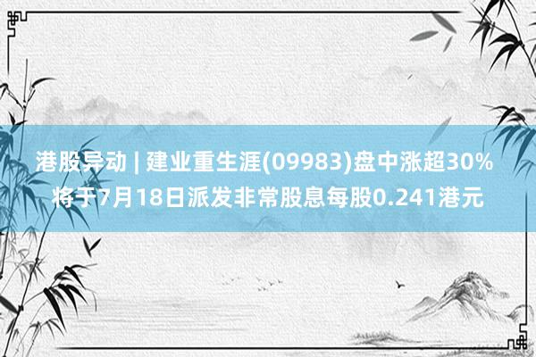 港股异动 | 建业重生涯(09983)盘中涨超30% 将于7月18日派发非常股息每股0.241港元