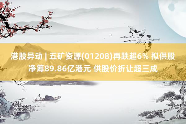 港股异动 | 五矿资源(01208)再跌超6% 拟供股净筹89.86亿港元 供股价折让超三成