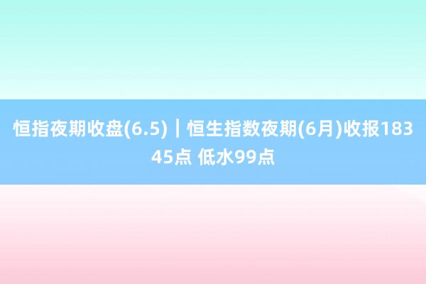 恒指夜期收盘(6.5)︱恒生指数夜期(6月)收报18345点 低水99点