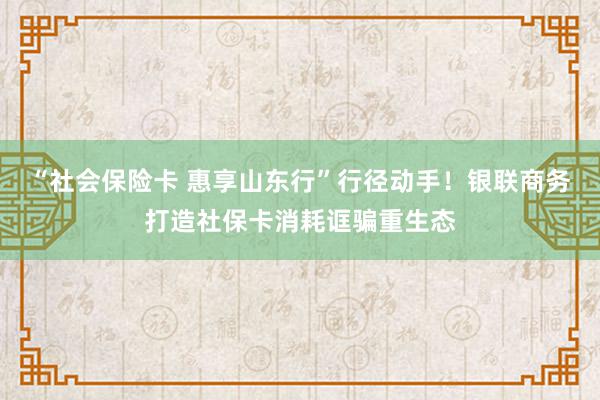 “社会保险卡 惠享山东行”行径动手！银联商务打造社保卡消耗诓骗重生态