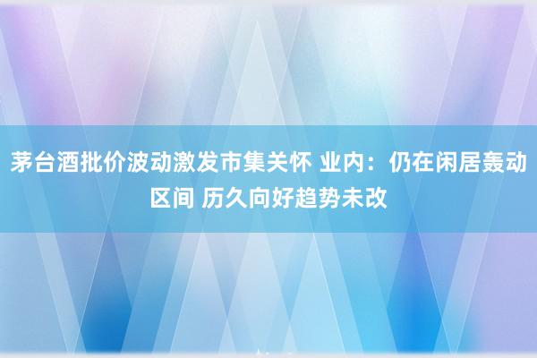 茅台酒批价波动激发市集关怀 业内：仍在闲居轰动区间 历久向好趋势未改