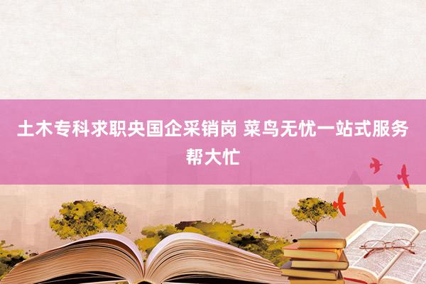 土木专科求职央国企采销岗 菜鸟无忧一站式服务帮大忙