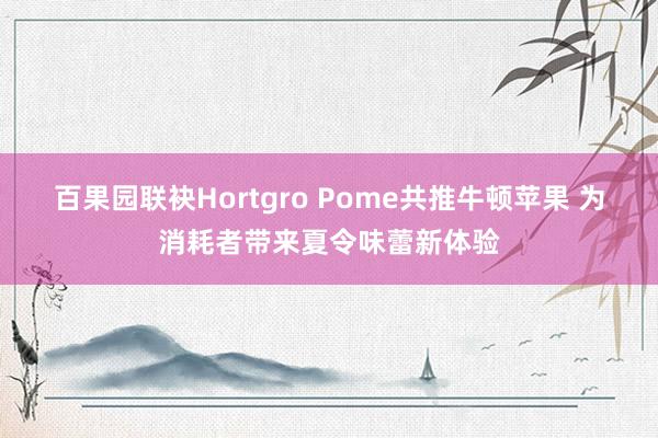 百果园联袂Hortgro Pome共推牛顿苹果 为消耗者带来夏令味蕾新体验