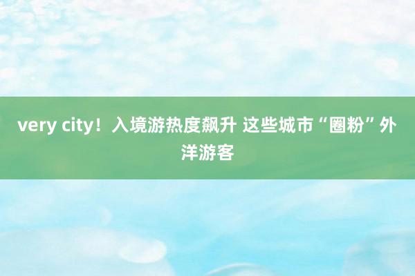 very city！入境游热度飙升 这些城市“圈粉”外洋游客