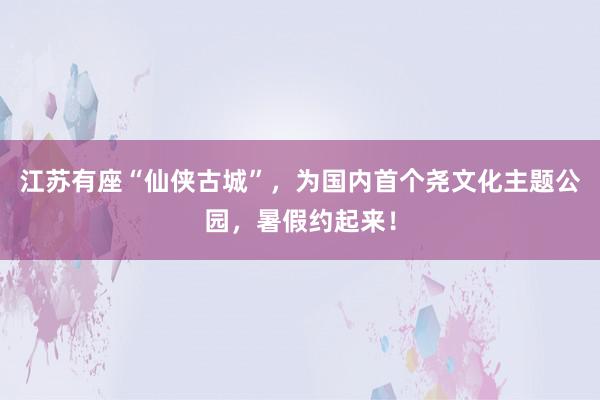 江苏有座“仙侠古城”，为国内首个尧文化主题公园，暑假约起来！