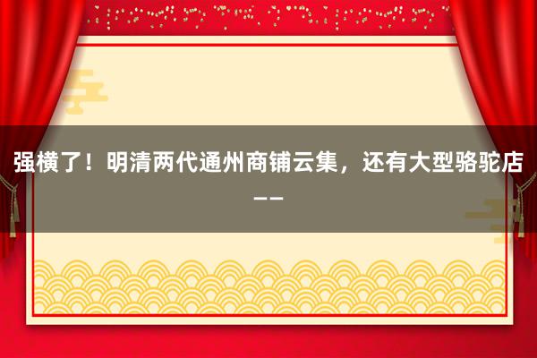 强横了！明清两代通州商铺云集，还有大型骆驼店——