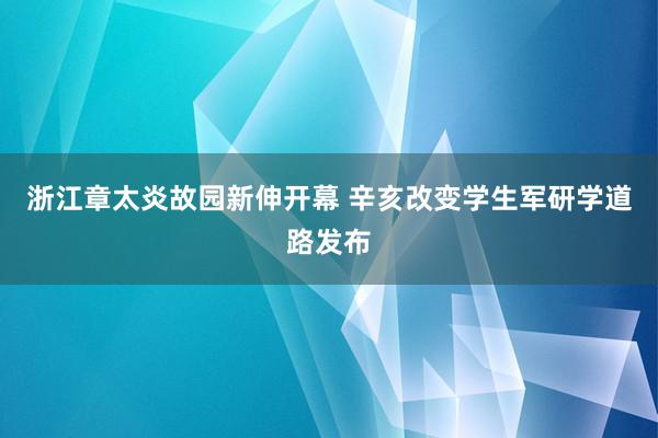 浙江章太炎故园新伸开幕 辛亥改变学生军研学道路发布