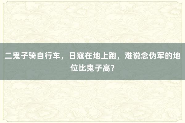 二鬼子骑自行车，日寇在地上跑，难说念伪军的地位比鬼子高？