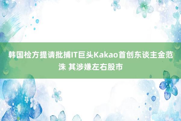 韩国检方提请批捕IT巨头Kakao首创东谈主金范洙 其涉嫌左右股市