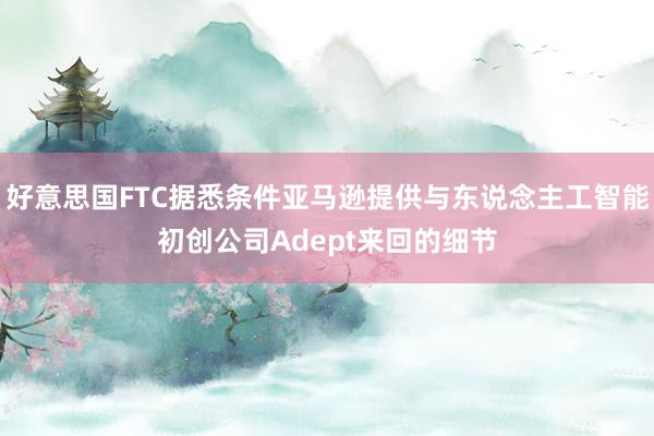 好意思国FTC据悉条件亚马逊提供与东说念主工智能初创公司Adept来回的细节