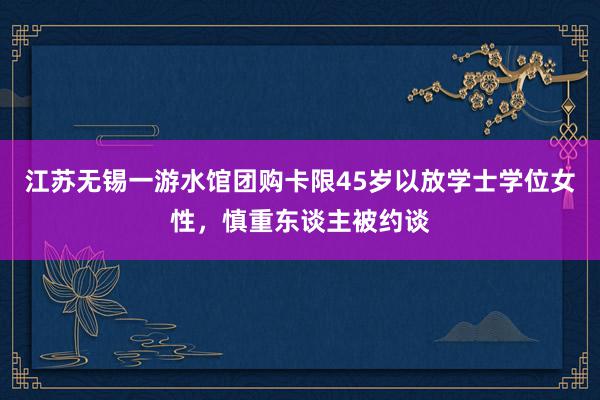 江苏无锡一游水馆团购卡限45岁以放学士学位女性，慎重东谈主被约谈