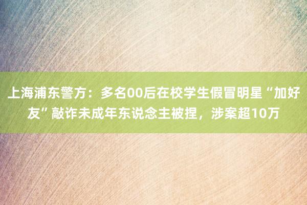 上海浦东警方：多名00后在校学生假冒明星“加好友”敲诈未成年东说念主被捏，涉案超10万